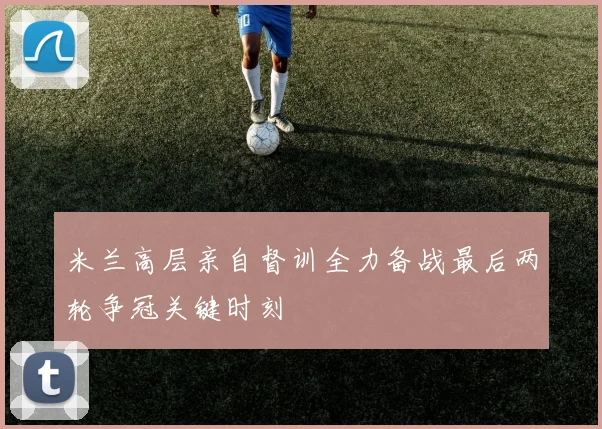 米兰高层亲自督训全力备战最后两轮争冠关键时刻