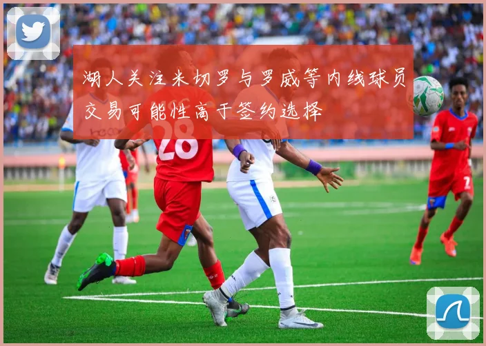 湖人关注米切罗与罗威等内线球员交易可能性高于签约选择