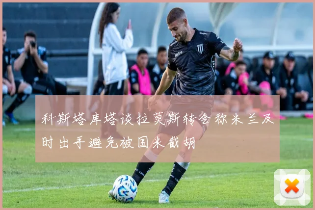 科斯塔库塔谈拉莫斯转会称米兰及时出手避免被国米截胡