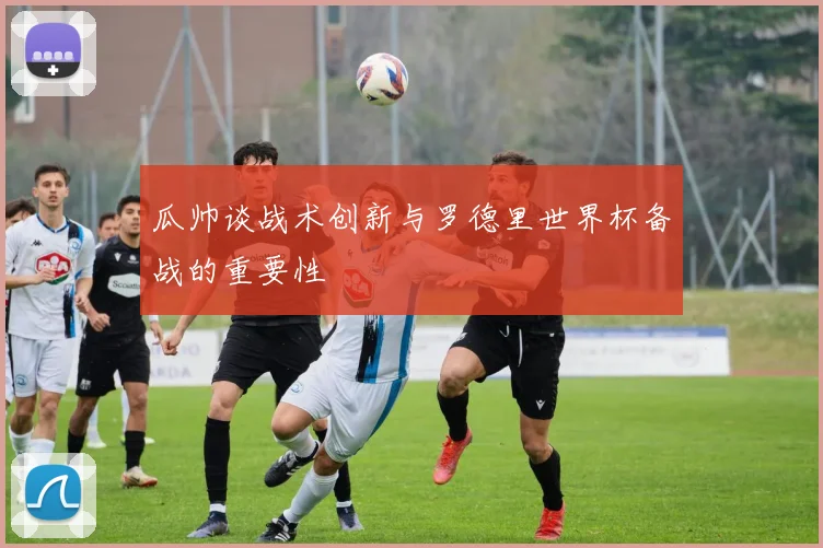 瓜帅谈战术创新与罗德里世界杯备战的重要性