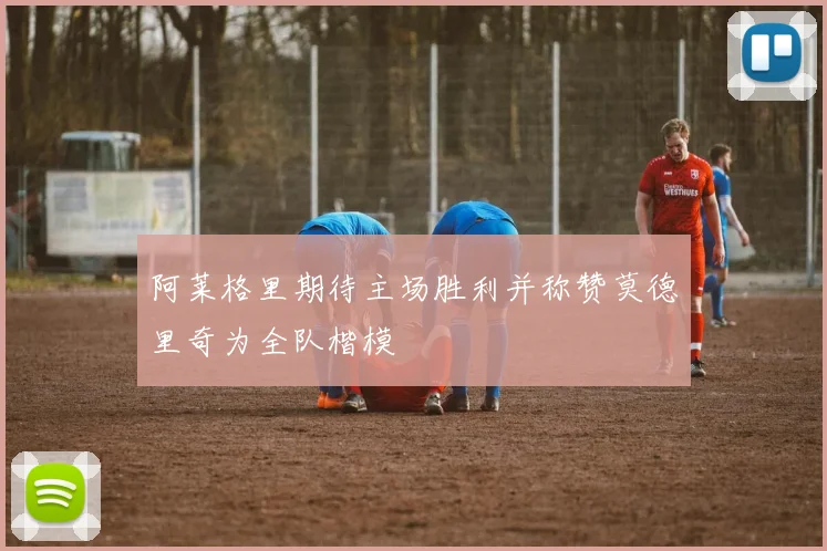 阿莱格里期待主场胜利并称赞莫德里奇为全队楷模
