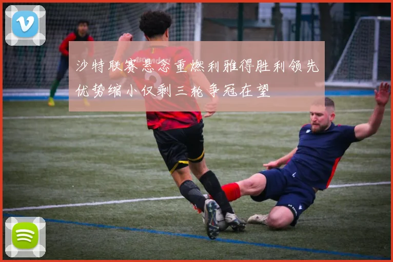 沙特联赛悬念重燃利雅得胜利领先优势缩小仅剩三轮争冠在望