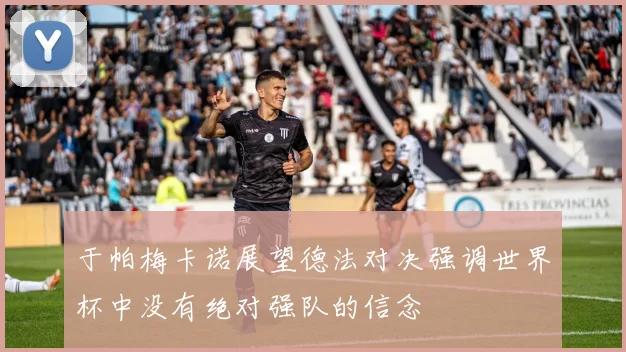 于帕梅卡诺展望德法对决强调世界杯中没有绝对强队的信念
