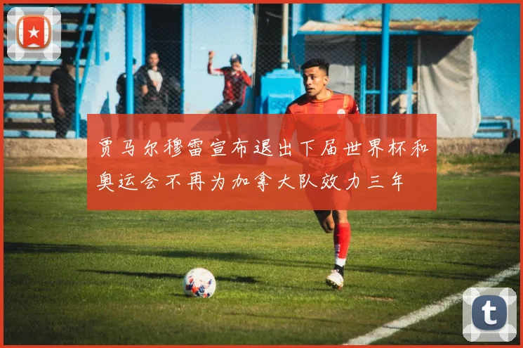 贾马尔穆雷宣布退出下届世界杯和奥运会不再为加拿大队效力三年