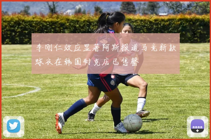 李刚仁效应显著阿斯报道马竞新款球衣在韩国耐克店已售罄