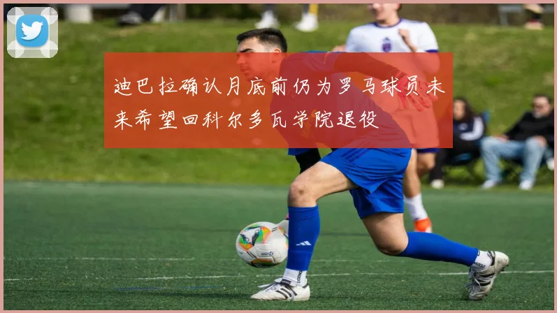 迪巴拉确认月底前仍为罗马球员未来希望回科尔多瓦学院退役