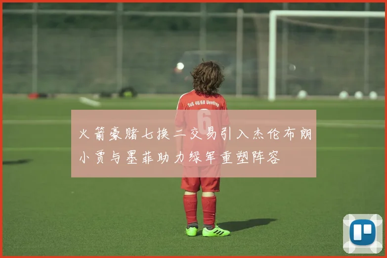 火箭豪赌七换二交易引入杰伦布朗小贾与墨菲助力绿军重塑阵容