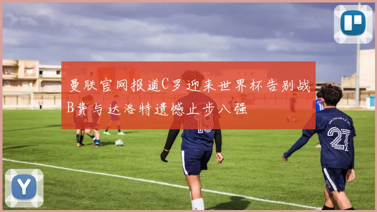 曼联官网报道C罗迎来世界杯告别战B费与达洛特遗憾止步八强