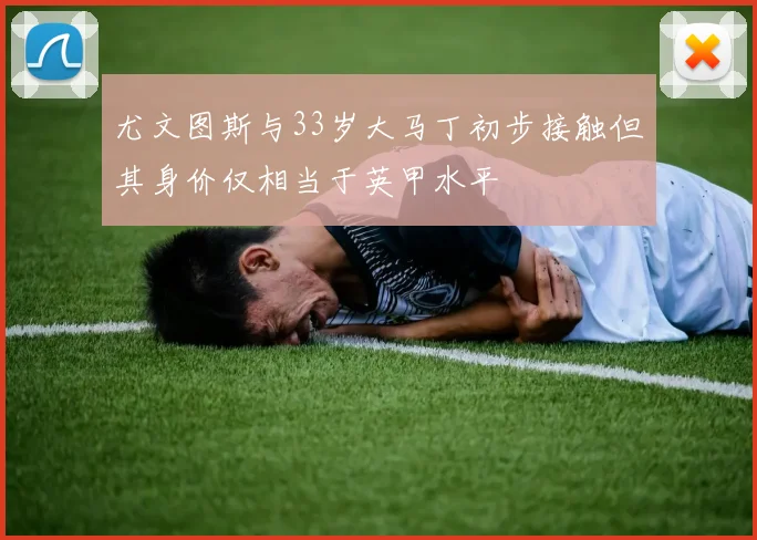 尤文图斯与33岁大马丁初步接触但其身价仅相当于英甲水平