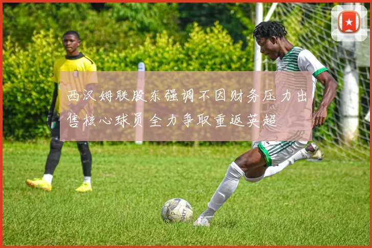 西汉姆联股东强调不因财务压力出售核心球员全力争取重返英超