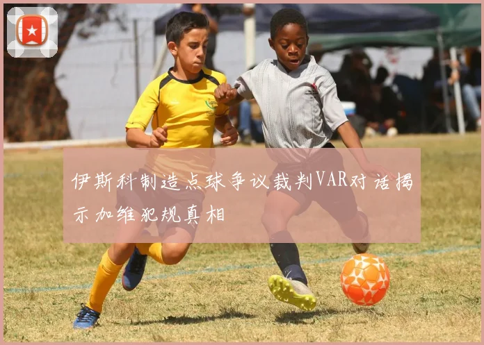 伊斯科制造点球争议裁判VAR对话揭示加维犯规真相