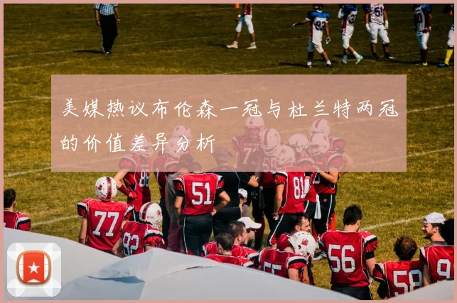 美媒热议布伦森一冠与杜兰特两冠的价值差异分析