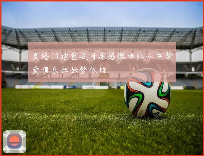奥塔门迪重返河床感慨回归心中挚爱俱乐部如梦似幻
