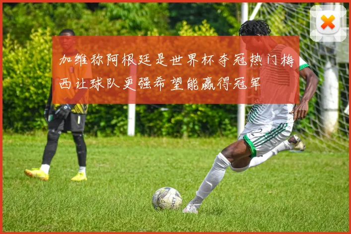 加维称阿根廷是世界杯夺冠热门梅西让球队更强希望能赢得冠军
