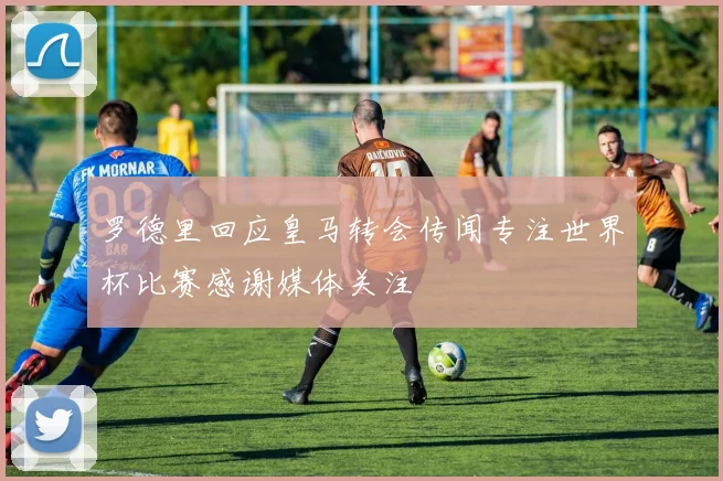 罗德里回应皇马转会传闻专注世界杯比赛感谢媒体关注