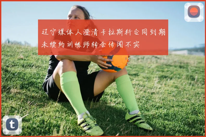 辽宁媒体人澄清卡拉斯科合同到期未续约训练师转会传闻不实