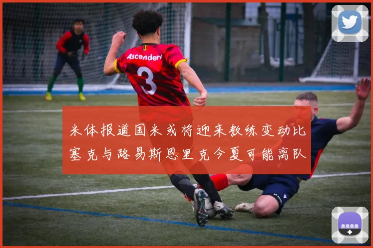 米体报道国米或将迎来教练变动比塞克与路易斯恩里克今夏可能离队